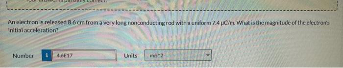 An electron is released 8.6 cm from a very long nonconducting rod with a uniform 7.4 µC/m. What is the magnitude of the electron's
initial acceleration?
Number
ally correct.
4.6E17
Units
m/s^2