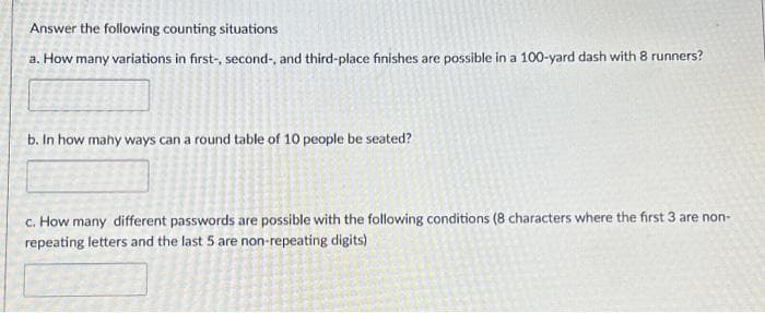 Answer the following counting situations
a. How many variations in first-, second-, and third-place finishes are possible in a 100-yard dash with 8 runners?
b. In how many ways can a round table of 10 people be seated?
c. How many different passwords are possible with the following conditions (8 characters where the first 3 are non-
repeating letters and the last 5 are non-repeating digits)
1530
ARONACALL
PO