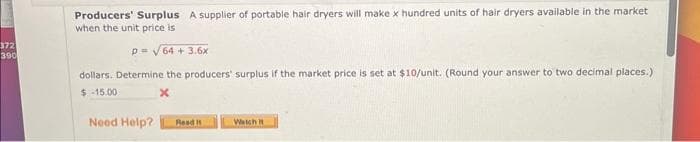 372
390
Producers' Surplus A supplier of portable hair dryers will make x hundred units of hair dryers available in the market
when the unit price is
p= √64 +3.6x
dollars. Determine the producers' surplus if the market price is set at $10/unit. (Round your answer to two decimal places.)
$-15.00
x
Need Help?
Read It
Watch it