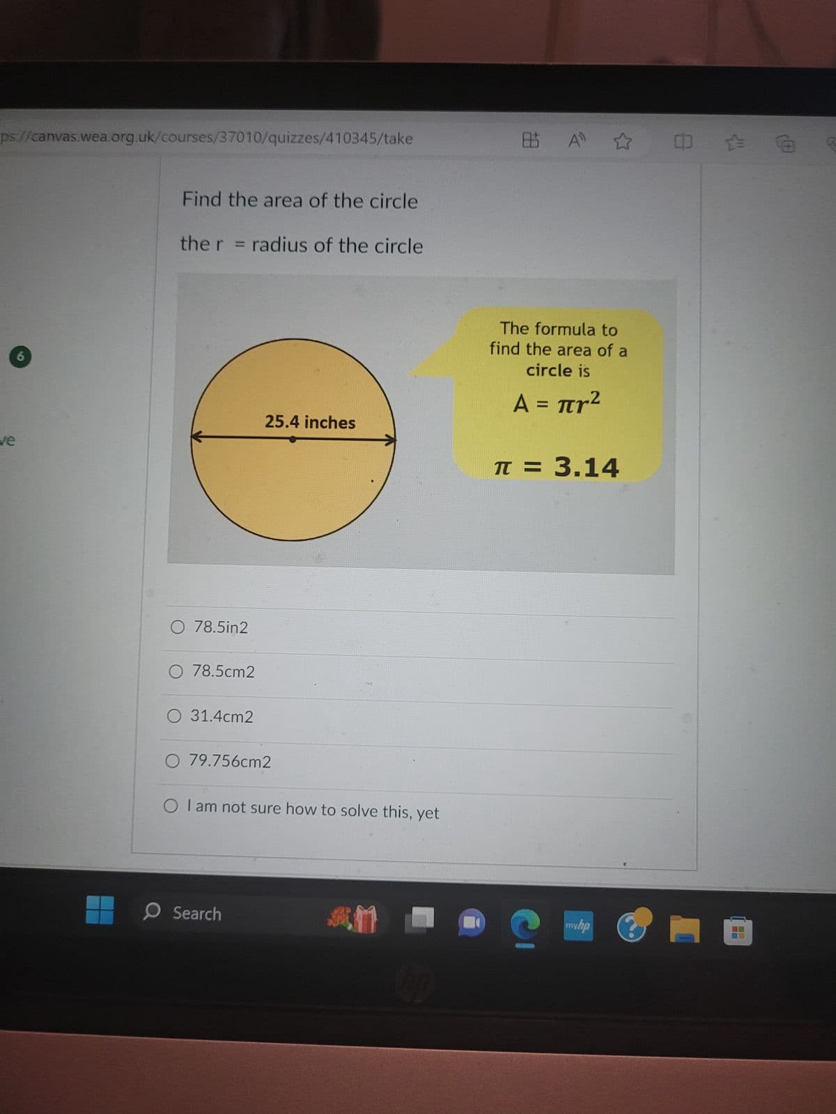 ps://canvas.wea.org.uk/courses/37010/quizzes/410345/take
ve
Find the area of the circle
the r = radius of the circle
O 78.5in2
O 78.5cm2
O 31.4cm2
25.4 inches
O 79.756cm2
O I am not sure how to solve this, yet
O Search
AM
09
85 A
The formula to
find the area of a
circle is
Α = πr2
π = 3.14
G
mw.hp
0:0