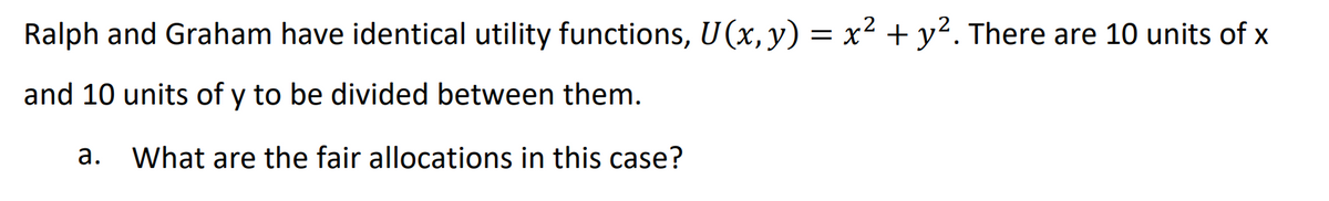 Ralph and Graham have identical utility functions, U (x, y) = x² + y². There are 10 units of x
and 10 units of y to be divided between them.
a. What are the fair allocations in this case?