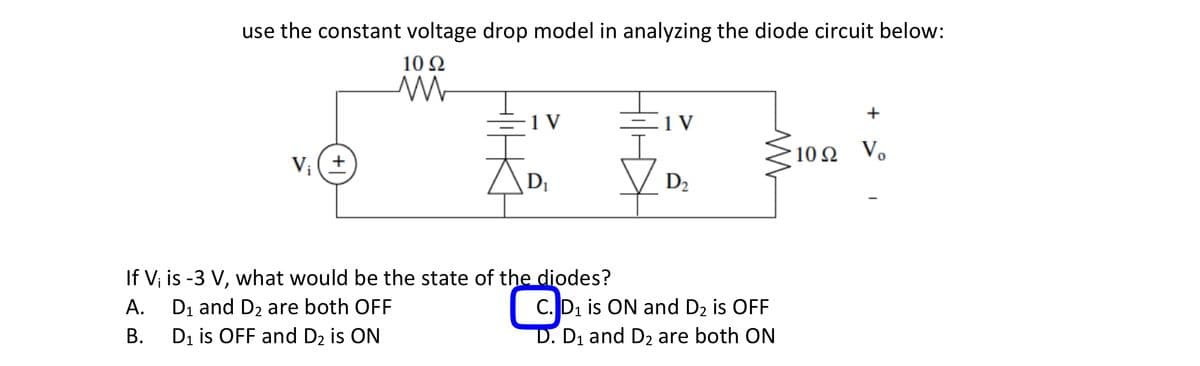 use the constant voltage drop model in analyzing the diode circuit below:
10 92
V₁ (+
M
1 V
D₁
If V₁ is -3 V, what would be the state of the diodes?
A.
D₁ and D₂ are both OFF
C
B.
D₁ is OFF and D₂ is ON
- 1 V
D₂
C. D₁ is ON and D₂ is OFF
D. D₁ and D₂ are both ON
+
1092 Vo