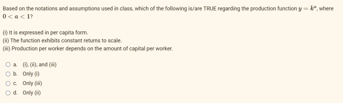 Based on the notations and assumptions used in class, which of the following is/are TRUE regarding the production function y = ka, where
0 < a <1?
(i) It is expressed in per capita form.
(ii) The function exhibits constant returns to scale.
(iii) Production per worker depends on the amount of capital per worker.
O a.
(i), (ii), and (iii)
O b.
Only (i)
O c.
Only (iii)
O d. Only (ii)