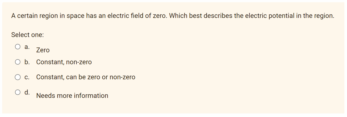 A certain region in space has an electric field of zero. Which best describes the electric potential in the region.
Select one:
a. Zero
b. Constant, non-zero
C. Constant, can be zero or non-zero
d.
Needs more information