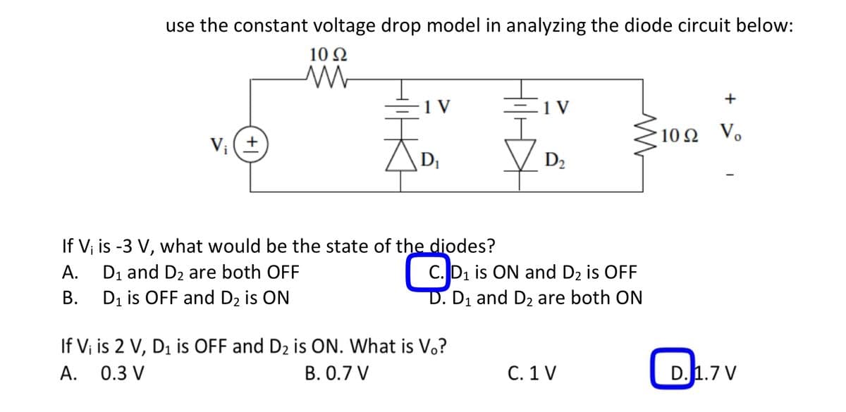 use the constant voltage drop model in analyzing the diode circuit below:
1092
M
V₁ (+)
1 V
天。
If V; is -3 V, what would be the state of the diodes?
A.
D₁ and D₂ are both OFF
B.
D₁ is OFF and D₂ is ON
1 V
If Vi is 2 V, D₁ is OFF and D₂ is ON. What is Vo?
A. 0.3 V
B. 0.7 V
D₂
CD
C. D₁ is ON and D2 is OFF
D. D₁ and D₂ are both ON
M
C. 1 V
Vo
10Ω V.
D. 1.7 V