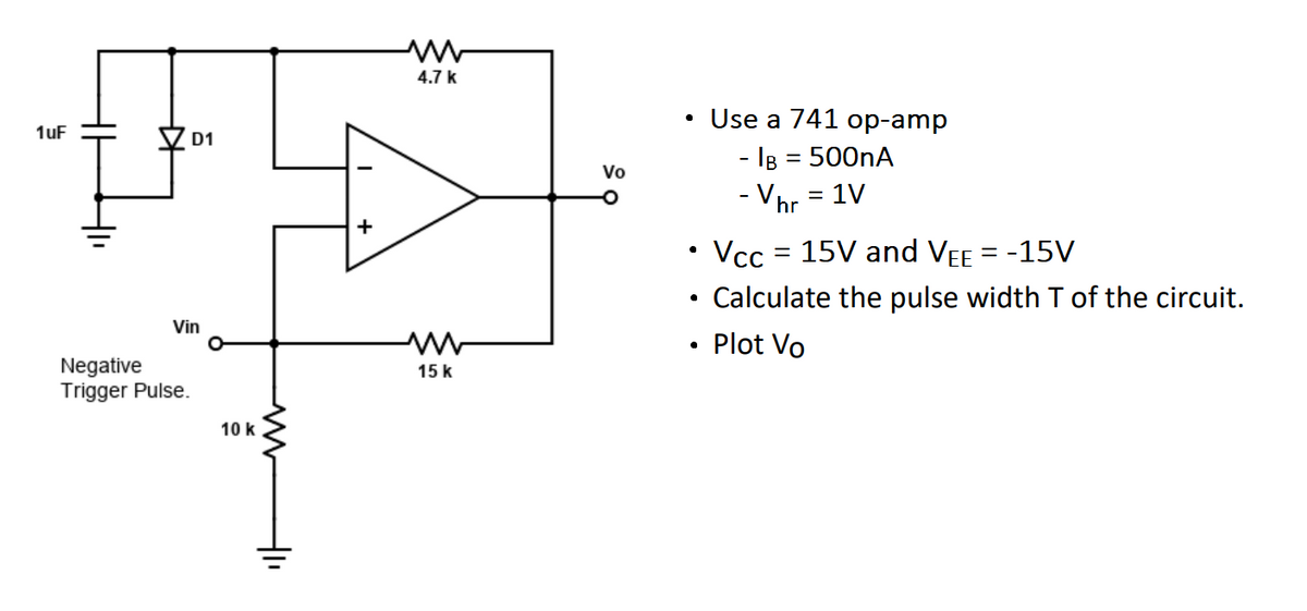 1uF
D1
Vin
Negative
Trigger Pulse.
10 k
-
+
4.7 k
ww
15 k
Vo
Use a 741 op-amp
- IB = 500nA
- Vhr = 1V
• Vcc = 15V and VEE = -15V
Calculate the pulse width T of the circuit.
Plot Vo