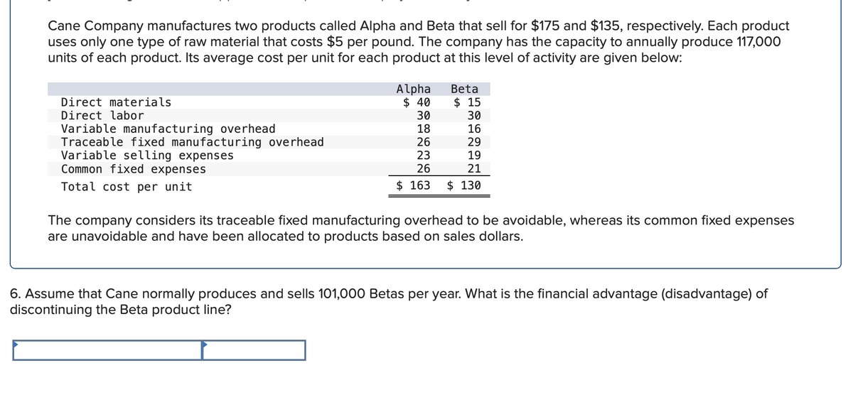 Cane Company manufactures two products called Alpha and Beta that sell for $175 and $135, respectively. Each product
uses only one type of raw material that costs $5 per pound. The company has the capacity to annually produce 117,000
units of each product. Its average cost per unit for each product at this level of activity are given below:
Direct materials
Direct labor
Variable manufacturing overhead
Traceable fixed manufacturing overhead
Variable selling expenses
Common fixed expenses
Total cost per unit
Alpha
$ 40
30
18
26
23
26
Beta
$ 15
30
16
29
19
21
$ 163 $ 130
The company considers its traceable fixed manufacturing overhead to be avoidable, whereas its common fixed expenses
are unavoidable and have been allocated to products based on sales dollars.
6. Assume that Cane normally produces and sells 101,000 Betas per year. What is the financial advantage (disadvantage) of
discontinuing the Beta product line?