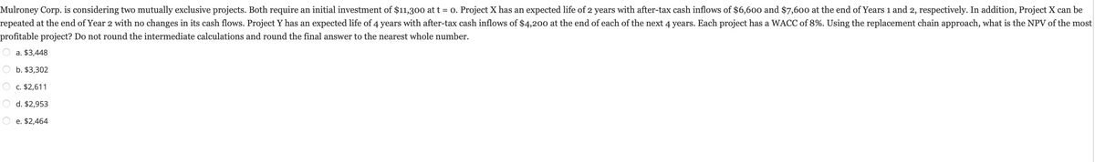 Mulroney Corp. is considering two mutually exclusive projects. Both require an initial investment of $11,300 at t = 0. Project X has an expected life of 2 years with after-tax cash inflows of $6,600 and $7,600 at the end of Years 1 and 2, respectively. In addition, Project X can be
repeated at the end of Year 2 with no changes in its cash flows. Project Y has an expected life of 4 years with after-tax cash inflows of $4,200 at the end of each of the next 4 years. Each project has a WACC of 8%. Using the replacement chain approach, what is the NPV of the most
profitable project? Do not round the intermediate calculations and round the final answer to the nearest whole number.
a. $3,448
b. $3,302
c. $2,611
d. $2,953
e. $2,464