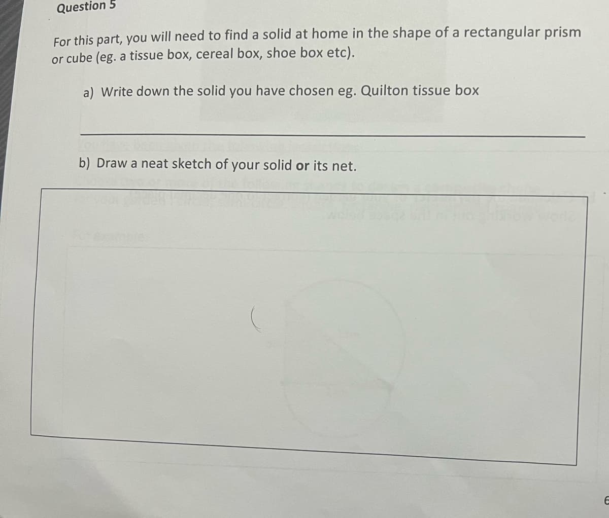 Question 5
For this part, you will need to find a solid at home in the shape of a rectangular prism
or cube (eg. a tissue box, cereal box, shoe box etc).
a) Write down the solid you have chosen eg. Quilton tissue box
b) Draw a neat sketch of your solid or its net.
