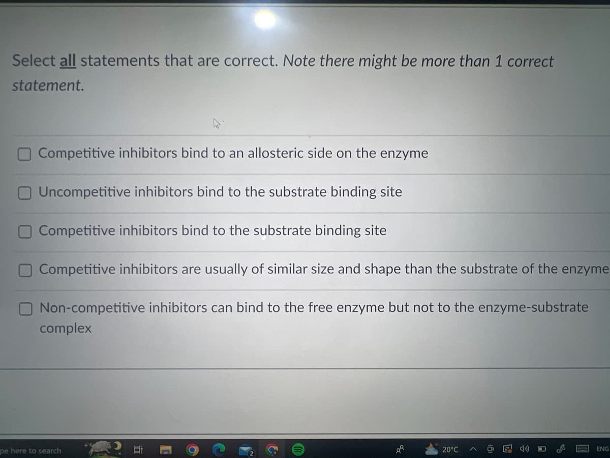 Select all statements that are correct. Note there might be more than 1 correct
statement.
Competitive inhibitors bind to an allosteric side on the enzyme
Uncompetitive inhibitors bind to the substrate binding site
Competitive inhibitors bind to the substrate binding site
Competitive inhibitors are usually of similar size and shape than the substrate of the enzyme
Non-competitive inhibitors can bind to the free enzyme but not to the enzyme-substrate
complex
pe here to search
C
6
D
88
20°C
T
ENG