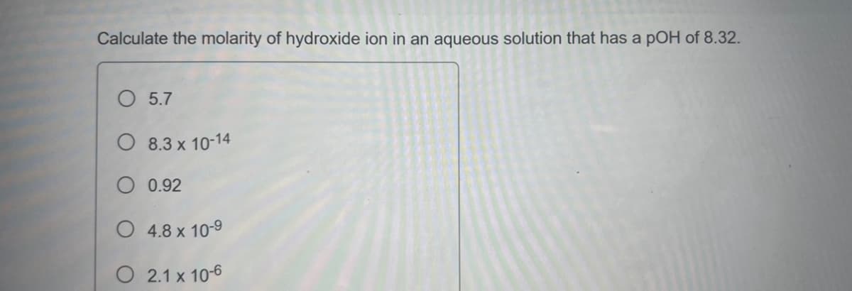 Calculate the molarity of hydroxide ion in an aqueous solution that has a pOH of 8.32.
O 5.7
8.3 x 10-14
0.92
O4.8 x 10-9
2.1 x 10-6