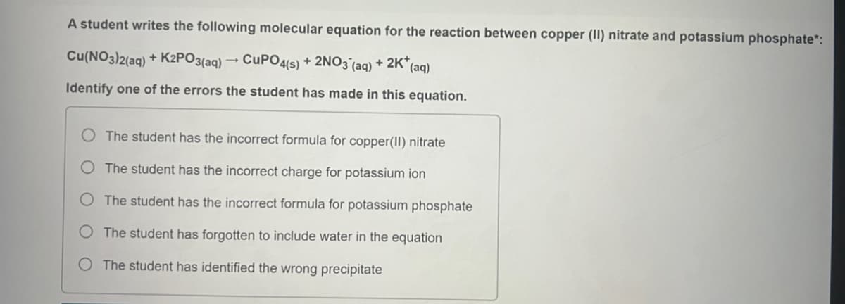 A student writes the following molecular equation for the reaction between copper (II) nitrate and potassium phosphate*:
Cu(NO3)2(aq) + K2PO3(aq) → CUPO4(s) + 2NO3(aq) + 2K* (aq)
Identify one of the errors the student has made in this equation.
The student has the incorrect formula for copper(II) nitrate
O The student has the incorrect charge for potassium ion
O The student has the incorrect formula for potassium phosphate
The student has forgotten to include water in the equation
O The student has identified the wrong precipitate
O