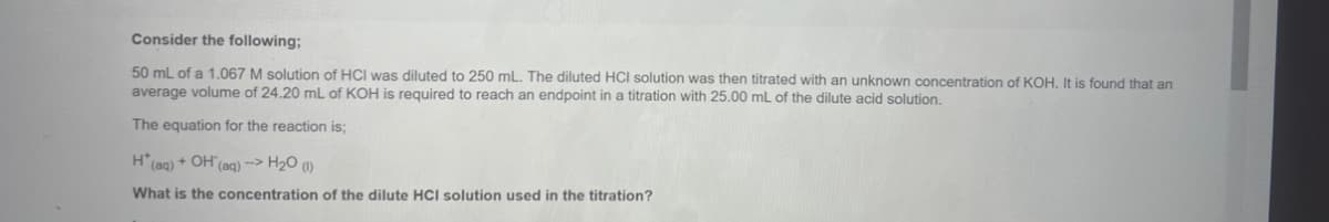 Consider the following:
50 mL of a 1.067 M solution of HCI was diluted to 250 mL. The diluted HCl solution was then titrated with an unknown concentration of KOH. It is found that an
average volume of 24.20 mL of KOH is required to reach an endpoint in a titration with 25.00 mL of the dilute acid solution.
The equation for the reaction is;
H* (aq) + OH(aq) --> H₂O (1)
What is the concentration of the dilute HCI solution used in the titration?