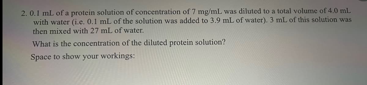 2. 0.1 mL of a protein solution of concentration of 7 mg/mL was diluted to a total volume of 4.0 mL
with water (i.e. 0.1 mL of the solution was added to 3.9 mL of water). 3 mL of this solution was
then mixed with 27 mL of water.
What is the concentration of the diluted protein solution?
Space to show your workings: