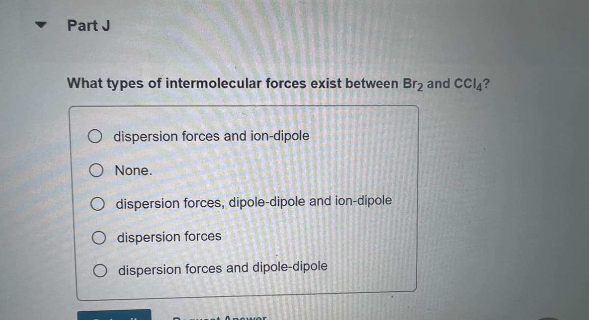 Part J
What types of intermolecular forces exist between Br2 and CCI4?
dispersion forces and ion-dipole
O None.
dispersion forces, dipole-dipole and ion-dipole
dispersion forces
O dispersion forces and dipole-dipole
Answer