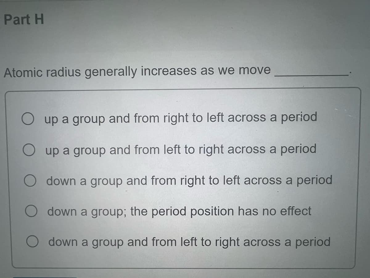 Part H
Atomic radius generally increases as we move
up a group and from right to left across a period
up a group and from left to right across a period
Odown a group and from right to left across a period
down a group; the period position has no effect
down a group and from left to right across a period