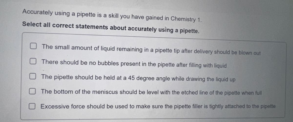 Accurately using a pipette is a skill you have gained in Chemistry 1.
Select all correct statements about accurately using a pipette.
The small amount of liquid remaining in a pipette tip after delivery should be blown out
There should be no bubbles present in the pipette after filling with liquid
The pipette should be held at a 45 degree angle while drawing the liquid up
The bottom of the meniscus should be level with the etched line of the pipette when full
Excessive force should be used to make sure the pipette filler is tightly attached to the pipette