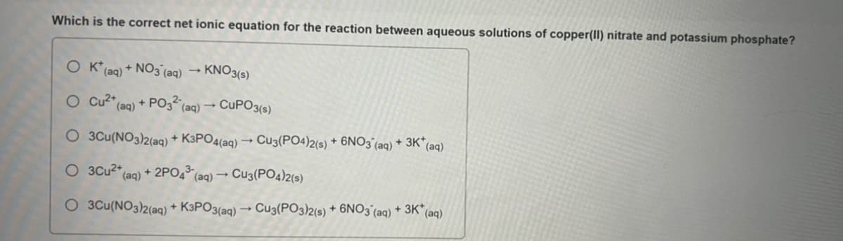 Which is the correct net ionic equation for the reaction between aqueous solutions of copper(II) nitrate and potassium phosphate?
OK* (aq) + NO3(aq)
O Cu2+
KNO3(s)
+ PO3² (aq) →
(aq)
CUPO3(s)
O 3Cu(NO3)2(aq) + K3PO4(aq) → Cu3(PO4)2(s) + 6NO3(aq) + 3K* (aq)
O 3Cu²+ (aq) + 2PO4³ (aq) → Cu3(PO4)2(s)
O 3Cu(NO3)2(aq) + K3PO3(aq) → Cu3(PO3)2(s) + 6NO3(aq) + 3K* (aq)
