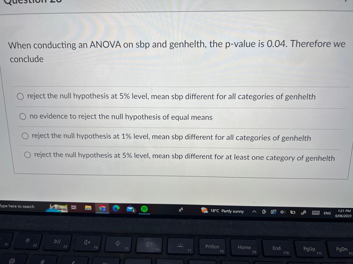 When conducting an ANOVA on sbp and genhelth, the p-value is 0.04. Therefore we
conclude
reject the null hypothesis at 5% level, mean sbp different for all categories of genhelth
no evidence to reject the null hypothesis of equal means
reject the null hypothesis at 1% level, mean sbp different for all categories of genhelth
O reject the null hypothesis at 5% level, mean sbp different for at least one category of genhelth
Type here to search
F1
F2
F3
F4
F5
40
F6
F7
18°C Partly sunny
PrtScn
F8
Home
F9
End
F10
PgUp
F11
ENG
1:21 PM
6/06/2023
PgDn
F12