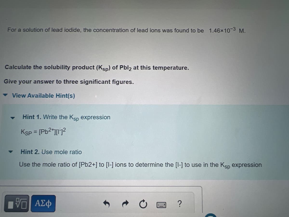 For a solution of lead iodide, the concentration of lead ions was found to be 1.46x10-3 M.
Calculate the solubility product (Ksp) of Pbl2 at this temperature.
Give your answer to three significant figures.
View Available Hint(s)
▼
Hint 1. Write the Ksp expression
Ksp = [Pb²+][1]²
Hint 2. Use mole ratio
Use the mole ratio of [Pb2+] to [1-] ions to determine the [1-] to use in the Ksp expression
—| ΑΣΦ
2.
?
