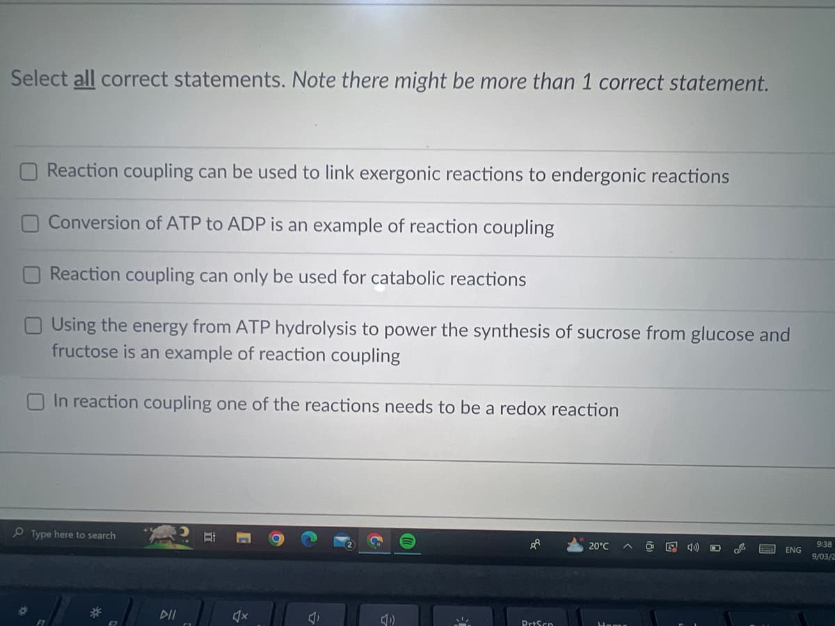 Select all correct statements. Note there might be more than 1 correct statement.
O Reaction coupling can be used to link exergonic reactions to endergonic reactions
Conversion of ATP to ADP is an example of reaction coupling
Reaction coupling can only be used for catabolic reactions
Using the energy from ATP hydrolysis to power the synthesis of sucrose from glucose and
fructose is an example of reaction coupling
In reaction coupling one of the reactions needs to be a redox reaction
Type here to search
DII
X
√x
4
4)
PrtScn
20°C
O
G 4)
ENG
9:38
9/03/2