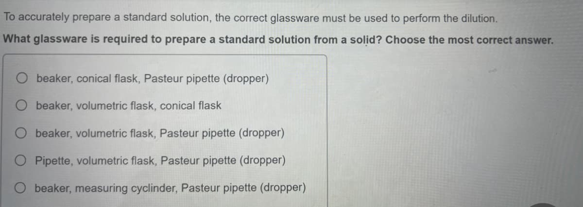 To accurately prepare a standard solution, the correct glassware must be used to perform the dilution.
What glassware is required to prepare a standard solution from a solid? Choose the most correct answer.
beaker, conical flask, Pasteur pipette (dropper)
beaker, volumetric flask, conical flask
beaker, volumetric flask, Pasteur pipette (dropper)
Pipette, volumetric flask, Pasteur pipette (dropper)
beaker, measuring cyclinder, Pasteur pipette (dropper)