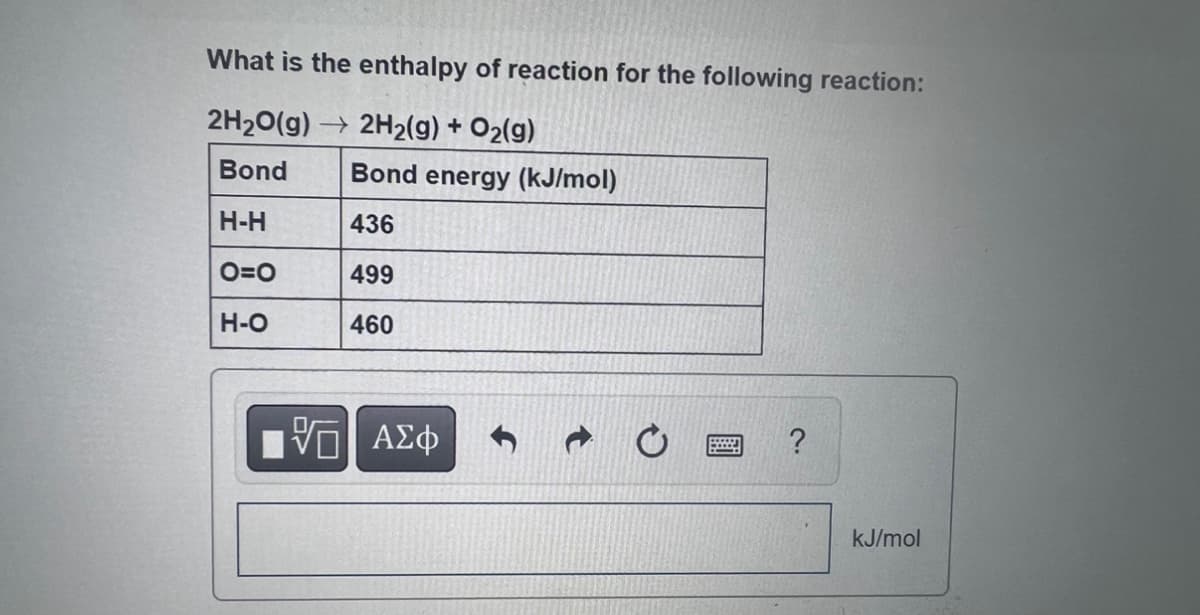 What is the enthalpy of reaction for the following reaction:
2H₂O(g) → 2H₂(g) + O₂(g)
Bond
H-H
O=O
H-O
Bond energy (kJ/mol)
436
499
460
VE ΑΣΦ
?
kJ/mol