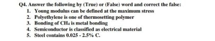 Q4. Answer the following by (True) or (False) word and correct the false:
1. Young modulus can be defined at the maximum stress
2. Polyethylene is one of thermosetting polymer
3. Bonding of CH4 is metal bonding
4. Semiconductor is classified as electrical material
5. Steel contains 0.025 - 2.5% C.
