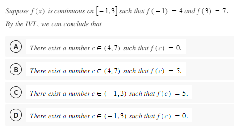 Suppose f(x) is continuous on [-1,3] such that ƒ ( − 1) = 4 and ƒ (3) = 7.
By the IVT, we can conclude that
(в
There exist a number c E (4,7) such that f(c) = 0.
There exist a number c = (4,7) such that f(c) = 5.
There exist a number c = (-1,3) such that f(c)
= 5.
There exist a number c = (-1,3) such that f(c) =
0.