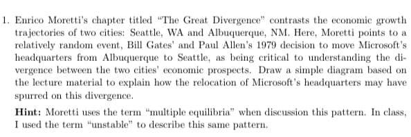1. Enrico Moretti's chapter titled "The Great Divergence" contrasts the economic growth
trajectories of two cities: Seattle, WA and Albuquerque, NM. Here, Moretti points to a
relatively random event, Bill Gates' and Paul Allen's 1979 decision to move Microsoft's
headquarters from Albuquerque to Seattle, as being critical to understanding the di-
vergence between the two cities' economic prospects. Draw a simple diagram based on
the lecture material to explain how the relocation of Microsoft's headquarters may have
spurred on this divergence.
Hint: Moretti uses the term "multiple equilibria" when discussion this pattern. In class,
I used the term "unstable" to describe this same pattern.