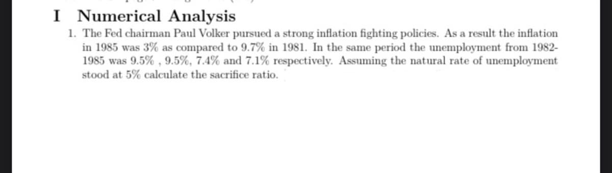 I Numerical Analysis
1. The Fed chairman Paul Volker pursued a strong inflation fighting policies. As a result the inflation
in 1985 was 3% as compared to 9.7% in 1981. In the same period the unemployment from 1982-
1985 was 9.5%, 9.5%, 7.4% and 7.1% respectively. Assuming the natural rate of unemployment
stood at 5% calculate the sacrifice ratio.