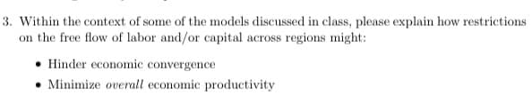3. Within the context of some of the models discussed in class, please explain how restrictions
on the free flow of labor and/or capital across regions might:
Hinder economic convergence
Minimize overall economic productivity