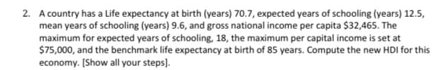 2. A country has a Life expectancy at birth (years) 70.7, expected years of schooling (years) 12.5,
mean years of schooling (years) 9.6, and gross national income per capita $32,465. The
maximum for expected years of schooling, 18, the maximum per capital income is set at
$75,000, and the benchmark life expectancy at birth of 85 years. Compute the new HDI for this
economy. [Show all your steps].