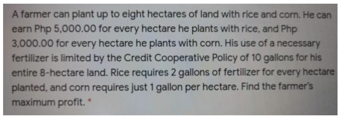A farmer can plant up to eight hectares of land with rice and corn. He can
earn Php 5,000.00 for every hectare he plants with rice, and Php
3,000.00 for every hectare he plants with corn. His use of a necessary
fertilizer is limited by the Credit Cooperative Policy of 10 gallons for his
entire 8-hectare land. Rice requires 2 gallons of fertilizer for every hectare
planted, and corn requires just 1 gallon per hectare. Find the farmer's
maximum profit.
