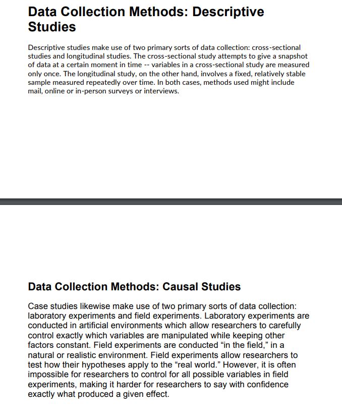 Data Collection Methods: Descriptive
Studies
Descriptive studies make use of two primary sorts of data collection: cross-sectional
studies and longitudinal studies. The cross-sectional study attempts to give a snapshot
of data at a certain moment in time -- variables in a cross-sectional study are measured
only once. The longitudinal study, on the other hand, involves a fixed, relatively stable
sample measured repeatedly over time. In both cases, methods used might include
mail, online or in-person surveys or interviews.
Data Collection Methods: Causal Studies
Case studies likewise make use of two primary sorts of data collection:
laboratory experiments and field experiments. Laboratory experiments are
conducted in artificial environments which allow researchers to carefully
control exactly which variables are manipulated while keeping other
factors constant. Field experiments are conducted "in the field," in a
natural or realistic environment. Field experiments allow researchers to
test how their hypotheses apply to the "real world." However, it is often
impossible for researchers to control for all possible variables in field
experiments, making it harder for researchers to say with confidence
exactly what produced a given effect.