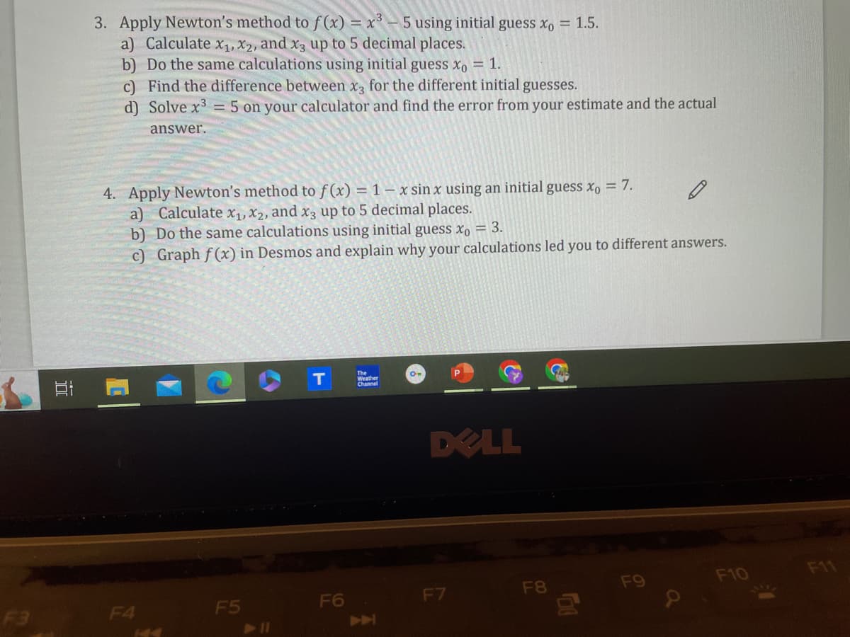 3. Apply Newton's method to f(x) = x³-5 using initial guess x0 = 1.5.
a) Calculate x1, x2, and x3 up to 5 decimal places.
b) Do the same calculations using initial guess x0 = 1.
c) Find the difference between x3 for the different initial guesses.
d) Solve x3 = 5 on your calculator and find the error from your estimate and the actual
answer.
4. Apply Newton's method to f(x) = 1-x sin x using an initial guess x0 = 7.
a) Calculate x1, x2, and x3 up to 5 decimal places.
b) Do the same calculations using initial guess x0 = 3.
c) Graph f(x) in Desmos and explain why your calculations led you to different answers.
TI
F3
T
The
Weather
Channel
On
DELL
F4
144
F5
►11
F6
→
F7
F8
500
F9
F10
F11