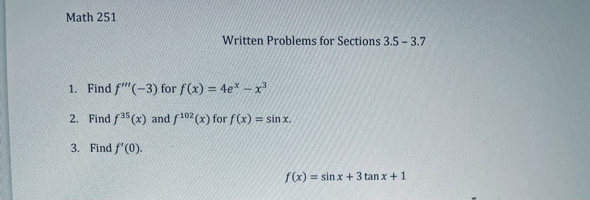 Math 251
Written Problems for Sections 3.5 - 3.7
1. Find f(-3) for f(x) = 4e* - x³
2. Find f35 (x) and f102 (x) for f(x) = sinx.
3. Find f'(0).
f(x) = sin x + 3 tan x + 1