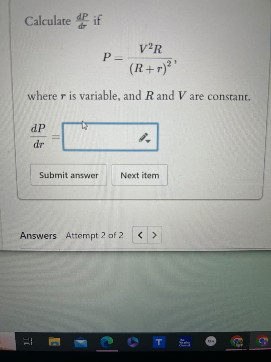 Calculate dif
V2R
P=
(R+r)²'
where r is variable, and R and V are constant.
dP
dr
Submit answer
Next item
Answers Attempt 2 of 2 < >
DI
D
C
T
The
Weather
Channel
On