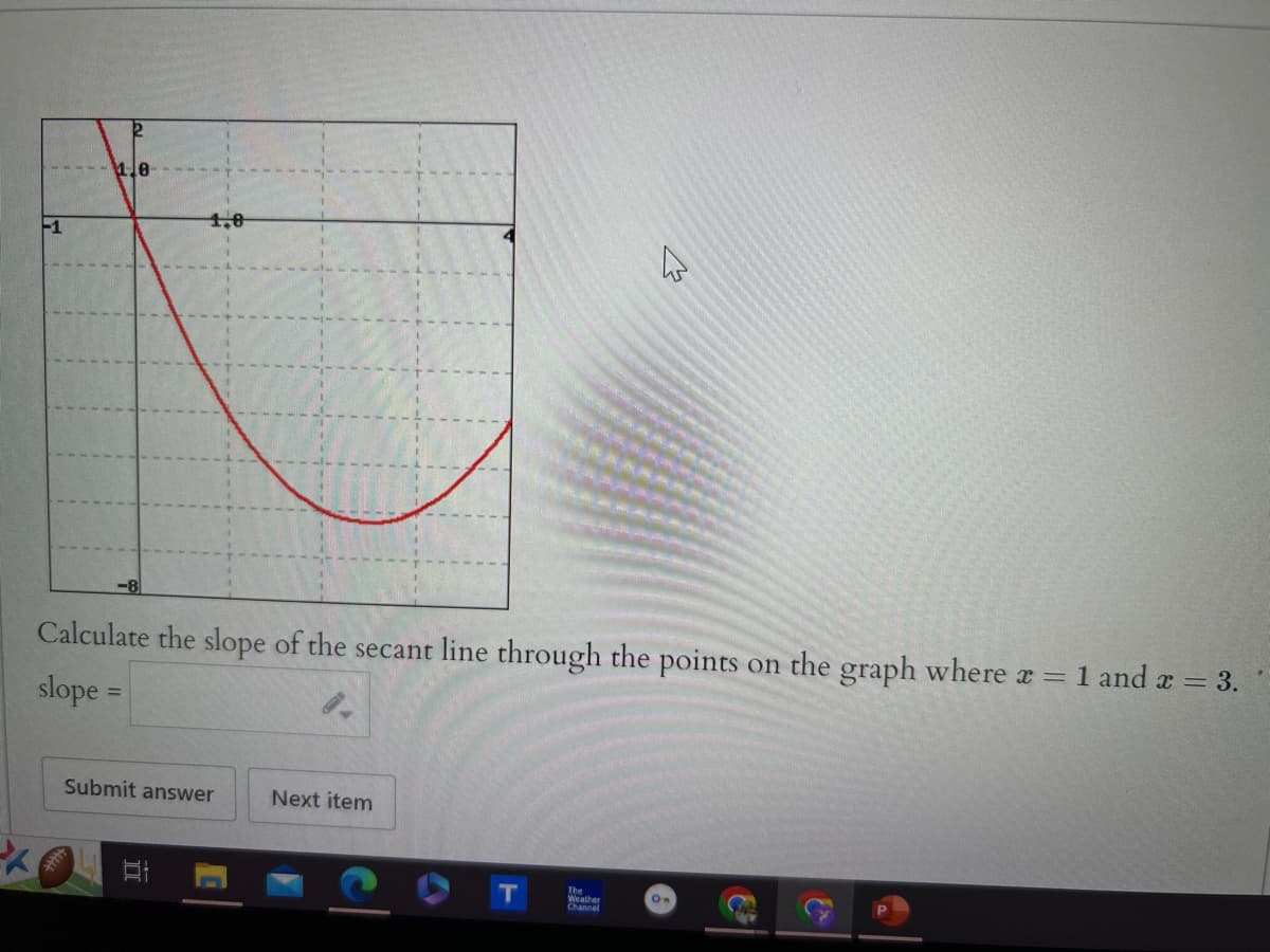 -1
18
Calculate the slope of the secant line through the points on the graph where x = 1 and x = 3.
slope =
Submit answer
Next item
E
T
Weather
On
Channel
&