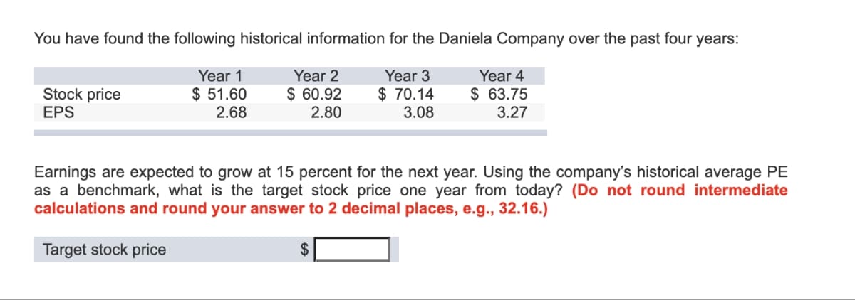 You have found the following historical information for the Daniela Company over the past four years:
Year 1
Year 2
Year 3
$ 51.60
$ 60.92
$ 70.14
3.08
Year 4
$ 63.75
3.27
2.68
2.80
Stock price
EPS
Earnings are expected to grow at 15 percent for the next year. Using the company's historical average PE
as a benchmark, what is the target stock price one year from today? (Do not round intermediate
calculations and round your answer to 2 decimal places, e.g., 32.16.)
Target stock price
$