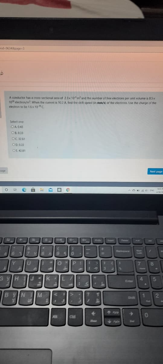 mid 9634&page 3
A conductor has a cross-sectional area of 2.3x 10 m and the number of free electrons per unit volume is 8.5x
104 electron/m'. When the current is 10.2 A, find the drift speed (in mm/s) of the electrons. Use the charge of the
electron to be 1.6x 10 C.
Select one:
OA. 0.43
OB. 0.33
OC. 32.61
OD. 0.22
OE. 42.81
page
Next page
9:03 P
A OD A
de ENG
4/30/20
nert
17 V
Badapace
Nom
Sok
Y
7
GYH
K
4.
15
Enter
BYN M
1
Shift
End
Ead
