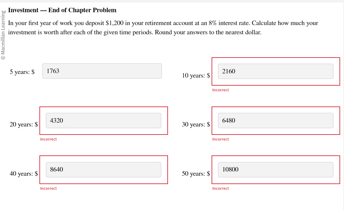 Macmillan Learning
Investment - End of Chapter Problem
In your first year of work you deposit $1,200 in your retirement account at an 8% interest rate. Calculate how much your
investment is worth after each of the given time periods. Round your answers to the nearest dollar.
5 years: $
20 years: $
40 years: $
1763
4320
Incorrect
8640
Incorrect
10 years: $
30 years: $
50 years: $
2160
Incorrect
6480
Incorrect
10800
Incorrect