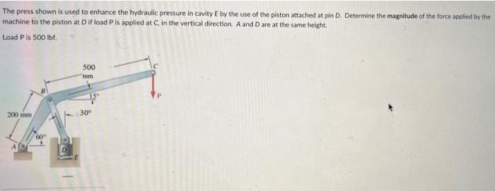 The press shown is used to enhance the hydraulic pressure in cavity E by the use of the piston attached at pin D. Determine the magnitude of the force applied by the
machine to the piston at D if load P is applied at C, in the vertical direction. A and D are at the same height.
Load Pis 500 lbf.
500
mm
200 mm
30
60
