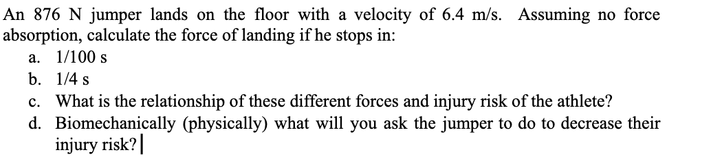 An 876 N jumper lands on the floor with a velocity of 6.4 m/s. Assuming no force
absorption, calculate the force of landing if he stops in:
a. 1/100 s
b. 1/4 s
C. What is the relationship of these different forces and injury risk of the athlete?
d. Biomechanically (physically) what will you ask the jumper to do to decrease their
injury risk?