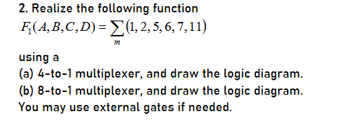 2. Realize the following function
F(A, B,C,D) = E(1, 2, 5, 6, 7,11)
using a
(a) 4-to-1 multiplexer, and draw the logic diagram.
(b) 8-to-1 multiplexer, and draw the logic diagram.
You may use external gates if needed.
