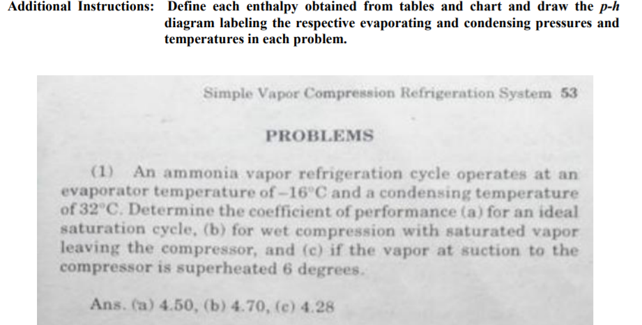 Additional Instructions: Define each enthalpy obtained from tables and chart and draw the p-h
diagram labeling the respective evaporating and condensing pressures and
temperatures in each problem.
Simple Vapor Compression Refrigeration System 53
PROBLEMS
(1) An ammonia vapor refrigeration cycle operates at an
evaporator temperature of-16 C and a condensing temperature
of 32 C. Determine the coefficient of performance (a) for an ideal
saturation eycle, (b) for wet compression with saturated vapor
leaving the compressor, and (c) if the vapor at suction to the
compressor is superheated 6 degrees.
Ans. (a) 4.50, (b) 4.70, (e) 4.28
