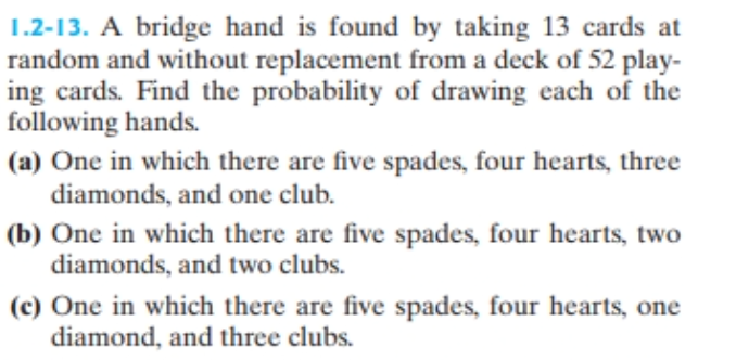 1.2-13. A bridge hand is found by taking 13 cards at
random and without replacement from a deck of 52 play-
ing cards. Find the probability of drawing each of the
following hands.
(a) One in which there are five spades, four hearts, three
diamonds, and one club.
(b) One in which there are five spades, four hearts, two
diamonds, and two clubs.
(c) One in which there are five spades, four hearts, one
diamond, and three clubs.
