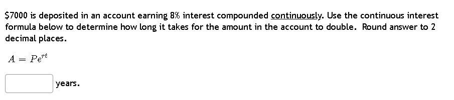 $7000 is deposited in an account earning 8% interest compounded continuously. Use the continuous interest
formula below to determine how long it takes for the amount in the account to double. Round answer to 2
decimal places.
A = Pert
years.