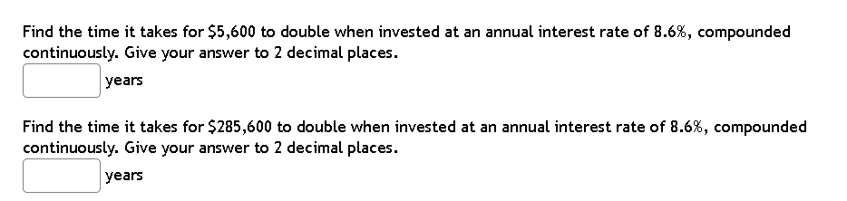Find the time it takes for $5,600 to double when invested at an annual interest rate of 8.6%, compounded
continuously. Give your answer to 2 decimal places.
years
Find the time it takes for $285,600 to double when invested at an annual interest rate of 8.6%, compounded
continuously. Give your answer to 2 decimal places.
years