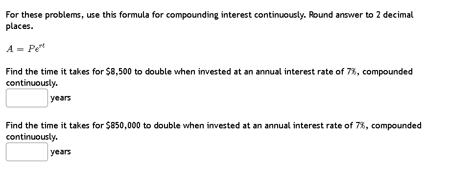 For these problems, use this formula for compounding interest continuously. Round answer to 2 decimal
places.
A = Pert
Find the time it takes for $8,500 to double when invested at an annual interest rate of 7%, compounded
continuously.
years
Find the time it takes for $850,000 to double when invested at an annual interest rate of 7%, compounded
continuously.
years